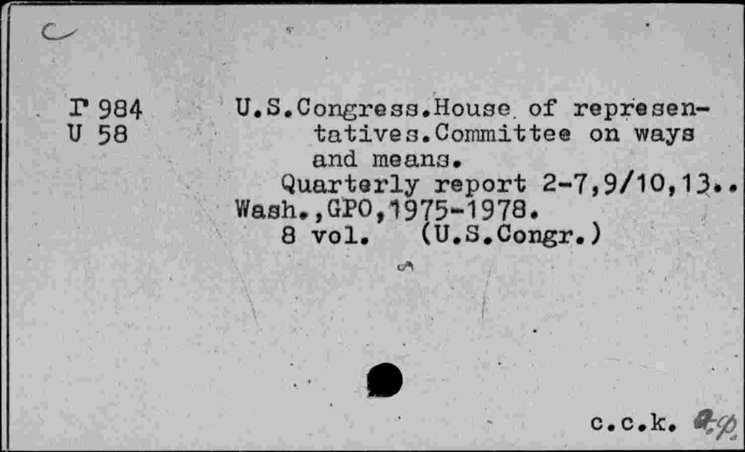 ﻿r 984 U.S.Congress.House of represen-
U 58	tatives.Committee on ways
and means.
Quarterly report 2-7,9/10,13.. Wash.,GPO,1975-1978.
8 vol. (U.S.Congr.)
c.c.k.